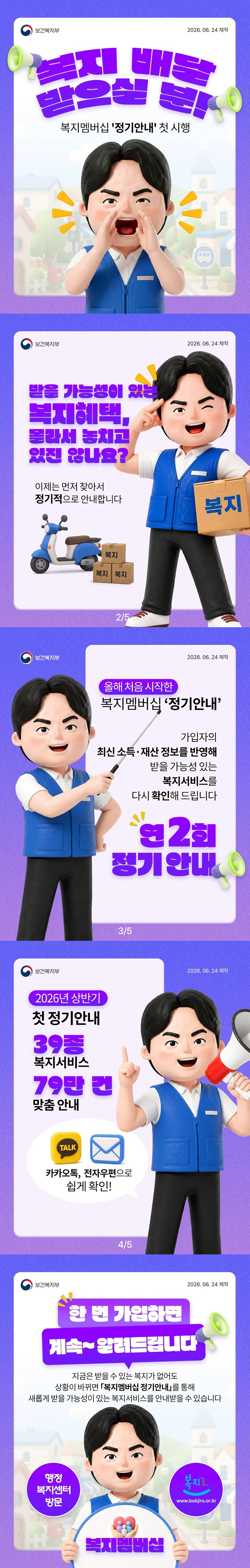 복지 배달 받으실 분! - 복지멤버십 '정기안내' 첫 시행 ■ 받을 가능성이 있는 복지혜택, 몰라서 놓치고 있진 않나요? 이제는 먼저 찾아서 정기적으로 안내합니다. 올해 처음 시작한 복지멤버십 '정기안내' 가입자의 최신 소득·재산 정보를 반영해 받을 가능성 있는 복지서비스를 다시 확인해 드립니다. → 연 2회 정기 안내 2026년 상반기 첫 정기안내 · 39종 복지서비스 · 79만 건 맞춤 안내 - 카카오톡, 전자우편으로 쉽게 확인! ■ 한 번 가입하면 계속~ 알려드립니다. 지금은 받을 수 있는 복지가 없어도 상황이 바뀌면 「복지멤버십 정기안내」를 통해 새롭게 받을 가능성이 있는 복지서비스를 안내받을 수 있습니다. <복지멤버십> - 행정복지센터 방문 - 복지로 